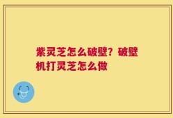 紫灵芝怎么破壁？破壁机打灵芝怎么做
