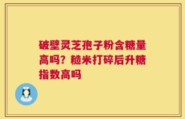 破壁灵芝孢子粉含糖量高吗？糙米打碎后升糖指数高吗