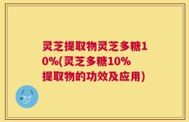 灵芝提取物灵芝多糖10%(灵芝多糖10%提取物的功效及应用)