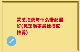 灵芝泡茶与什么搭配最好(灵芝泡茶最佳搭配推荐)