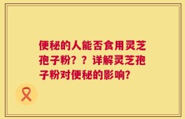 便秘的人能否食用灵芝孢子粉？？详解灵芝孢子粉对便秘的影响？