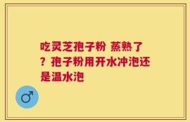 吃灵芝孢子粉 蒸熟了？孢子粉用开水冲泡还是温水泡