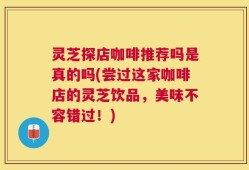 灵芝探店咖啡推荐吗是真的吗(尝过这家咖啡店的灵芝饮品，美味不容错过！)