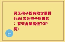 灵芝孢子粉有效含量排行表(灵芝孢子粉排名：有效含量高低TOP榜)