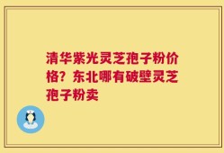 清华紫光灵芝孢子粉价格？东北哪有破壁灵芝孢子粉卖