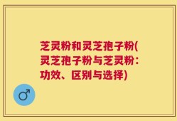 芝灵粉和灵芝孢子粉(灵芝孢子粉与芝灵粉：功效、区别与选择)