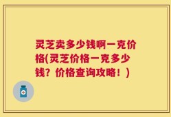 灵芝卖多少钱啊一克价格(灵芝价格一克多少钱？价格查询攻略！)