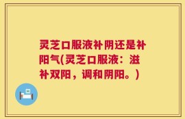 灵芝口服液补阴还是补阳气(灵芝口服液：滋补双阳，调和阴阳。)