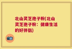 北山灵芝孢子粉(北山灵芝孢子粉：健康生活的好伴侣)