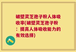 破壁灵芝孢子粉人体吸收率(破壁灵芝孢子粉：提高人体吸收能力的有效选择)