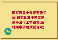 国家药品中元灵芝孢子油(国家批准中元灵芝孢子油可上市销售,新时期中药功效受青睐)