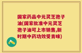 国家药品中元灵芝孢子油(国家批准中元灵芝孢子油可上市销售,新时期中药功效受青睐)