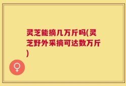 灵芝能摘几万斤吗(灵芝野外采摘可达数万斤)