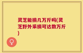 灵芝能摘几万斤吗(灵芝野外采摘可达数万斤)