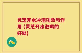 灵芝开水冲泡功效与作用 (灵芝开水泡喝的好处)