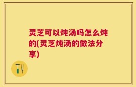 灵芝可以炖汤吗怎么炖的(灵芝炖汤的做法分享)