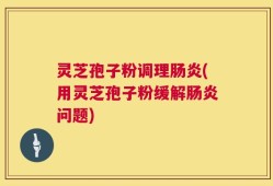 灵芝孢子粉调理肠炎(用灵芝孢子粉缓解肠炎问题)