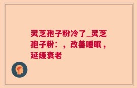 灵芝孢子粉冷了_灵芝孢子粉：，改善睡眠，延缓衰老