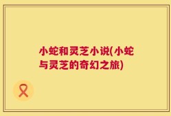小蛇和灵芝小说(小蛇与灵芝的奇幻之旅)