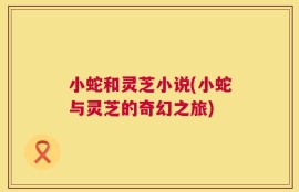 小蛇和灵芝小说(小蛇与灵芝的奇幻之旅)