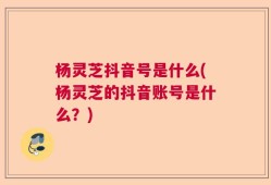 杨灵芝抖音号是什么(杨灵芝的抖音账号是什么？)
