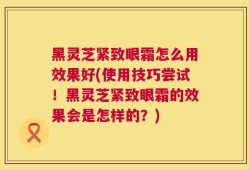 黑灵芝紧致眼霜怎么用效果好(使用技巧尝试！黑灵芝紧致眼霜的效果会是怎样的？)