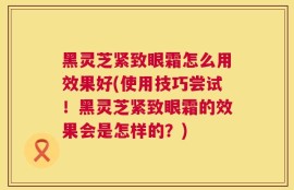 黑灵芝紧致眼霜怎么用效果好(使用技巧尝试！黑灵芝紧致眼霜的效果会是怎样的？)