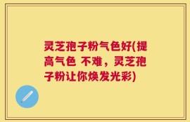 灵芝孢子粉气色好(提高气色 不难，灵芝孢子粉让你焕发光彩)