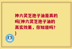 神六灵芝孢子油是真的吗(神六灵芝孢子油的真实效果，你知道吗？)