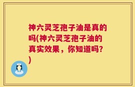 神六灵芝孢子油是真的吗(神六灵芝孢子油的真实效果，你知道吗？)
