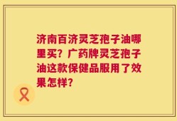 济南百济灵芝孢子油哪里买？广药牌灵芝孢子油这款保健品服用了效果怎样？