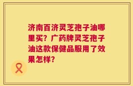 济南百济灵芝孢子油哪里买？广药牌灵芝孢子油这款保健品服用了效果怎样？