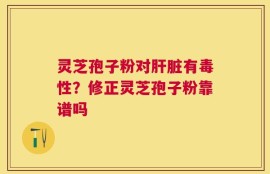 灵芝孢子粉对肝脏有毒性？修正灵芝孢子粉靠谱吗