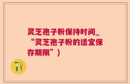 灵芝孢子粉保持时间_“灵芝孢子粉的适宜保存期限”)