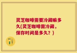 灵芝咖啡需要冷藏嘛多久(灵芝咖啡需冷藏，保存时间是多久？)