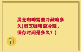 灵芝咖啡需要冷藏嘛多久(灵芝咖啡需冷藏，保存时间是多久？)