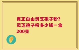 真正白山灵芝孢子粉？灵芝孢子粉多少钱一盒200克