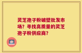 灵芝孢子粉破壁批发市场？寻找高质量的灵芝孢子粉供应商？