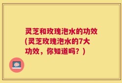 灵芝和玫瑰泡水的功效(灵芝玫瑰泡水的7大功效，你知道吗？)