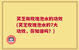 灵芝和玫瑰泡水的功效(灵芝玫瑰泡水的7大功效，你知道吗？)