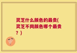 灵芝什么颜色的最贵(灵芝不同颜色哪个最贵？)