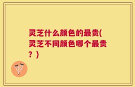 灵芝什么颜色的最贵(灵芝不同颜色哪个最贵？)