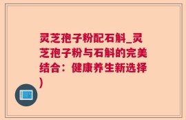 灵芝孢子粉配石斛_灵芝孢子粉与石斛的完美结合：健康养生新选择)