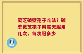 灵芝破壁孢子吃法？破壁灵芝孢子粉每天服用几次，每次服多少