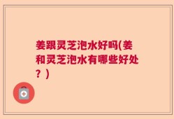 姜跟灵芝泡水好吗(姜和灵芝泡水有哪些好处？)