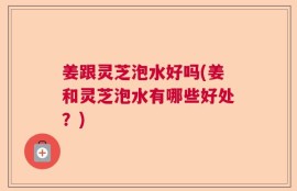 姜跟灵芝泡水好吗(姜和灵芝泡水有哪些好处？)