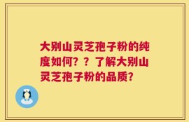 大别山灵芝孢子粉的纯度如何？？了解大别山灵芝孢子粉的品质？