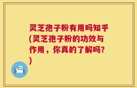 灵芝孢子粉有用吗知乎(灵芝孢子粉的功效与作用，你真的了解吗？)