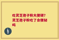 吃灵芝孢子粉大便硬？灵芝孢子粉吃了会便秘吗