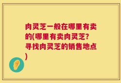 肉灵芝一般在哪里有卖的(哪里有卖肉灵芝？寻找肉灵芝的销售地点)